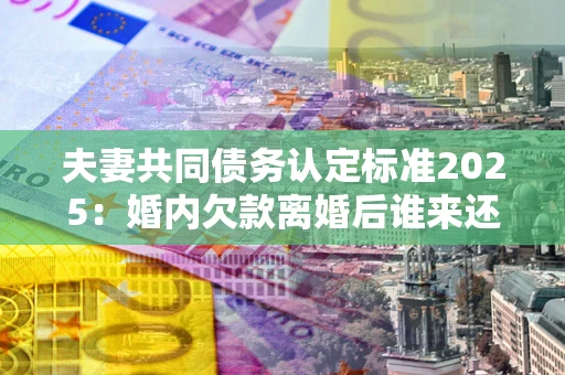 北京夫妻共同债务认定标准2025:婚内欠款离婚后谁来还? 北京夫妻共同债务认定标准2025:婚内欠款离婚后谁来还?